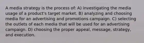 A media strategy is the process of: A) investigating the media usage of a product's target market. B) analyzing and choosing media for an advertising and promotions campaign. C) selecting the outlets of each media that will be used for an advertising campaign. D) choosing the proper appeal, message, strategy, and execution.