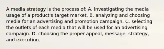 A media strategy is the process of: A. investigating the media usage of a product's target market. B. analyzing and choosing media for an advertising and promotion campaign. C. selecting the outlets of each media that will be used for an advertising campaign. D. choosing the proper appeal, message, strategy, and execution.