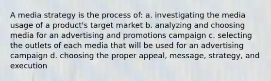 A media strategy is the process of: a. investigating the media usage of a product's target market b. analyzing and choosing media for an advertising and promotions campaign c. selecting the outlets of each media that will be used for an advertising campaign d. choosing the proper appeal, message, strategy, and execution