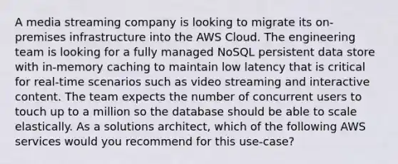 A media streaming company is looking to migrate its on-premises infrastructure into the AWS Cloud. The engineering team is looking for a fully managed NoSQL persistent data store with in-memory caching to maintain low latency that is critical for real-time scenarios such as video streaming and interactive content. The team expects the number of concurrent users to touch up to a million so the database should be able to scale elastically. As a solutions architect, which of the following AWS services would you recommend for this use-case?