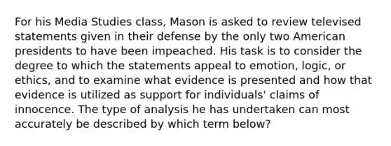 For his Media Studies class, Mason is asked to review televised statements given in their defense by the only two American presidents to have been impeached. His task is to consider the degree to which the statements appeal to emotion, logic, or ethics, and to examine what evidence is presented and how that evidence is utilized as support for individuals' claims of innocence. The type of analysis he has undertaken can most accurately be described by which term below?