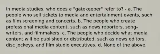 In media studies, who does a "gatekeeper" refer to? - a. The people who sell tickets to media and entertainment events, such as film screening and concerts. b. The people who create professional media content, such as news reporters, song- writers, and filmmakers. c. The people who decide what media content will be published or distributed, such as news editors, disc jockeys, and film studio executives. d. None of the above.