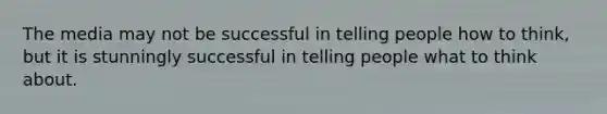 ​The media may not be successful in telling people how to think, but it is stunningly successful in telling people what to think about.