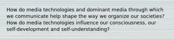 How do media technologies and dominant media through which we communicate help shape the way we organize our societies? How do media technologies influence our consciousness, our self-development and self-understanding?