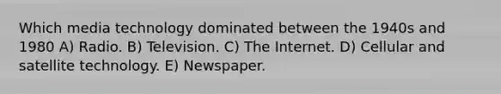 Which media technology dominated between the 1940s and 1980 A) Radio. B) Television. C) The Internet. D) Cellular and satellite technology. E) Newspaper.