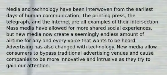 Media and technology have been interwoven from the earliest days of human communication. The printing press, the telegraph, and the Internet are all examples of their intersection. Mass media have allowed for more shared social experiences, but new media now create a seemingly endless amount of airtime for any and every voice that wants to be heard. Advertising has also changed with technology. New media allow consumers to bypass traditional advertising venues and cause companies to be more innovative and intrusive as they try to gain our attention.