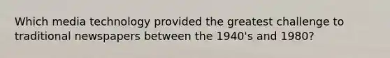 Which media technology provided the greatest challenge to traditional newspapers between the 1940's and 1980?
