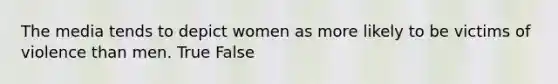 The media tends to depict women as more likely to be victims of violence than men. True False