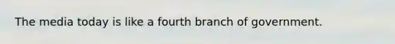 The media today is like a fourth branch of government.