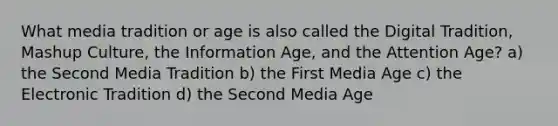 What media tradition or age is also called the Digital Tradition, Mashup Culture, the Information Age, and the Attention Age? a) the Second Media Tradition b) the First Media Age c) the Electronic Tradition d) the Second Media Age