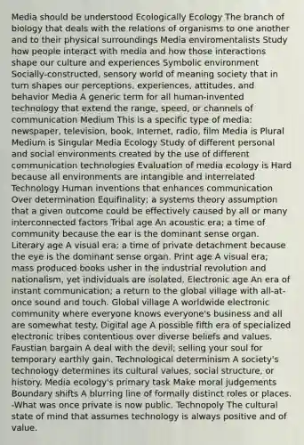 Media should be understood Ecologically Ecology The branch of biology that deals with the relations of organisms to one another and to their physical surroundings Media enviromentalists Study how people interact with media and how those interactions shape our culture and experiences Symbolic environment Socially-constructed, sensory world of meaning society that in turn shapes our perceptions, experiences, attitudes, and behavior Media A generic term for all human-invented technology that extend the range, speed, or channels of communication Medium This is a specific type of media: newspaper, television, book, Internet, radio, film Media is Plural Medium is Singular Media Ecology Study of different personal and social environments created by the use of different communication technologies Evaluation of media ecology is Hard because all environments are intangible and interrelated Technology Human inventions that enhances communication Over determination Equifinality; a systems theory assumption that a given outcome could be effectively caused by all or many interconnected factors Tribal age An acoustic era; a time of community because the ear is the dominant sense organ. Literary age A visual era; a time of private detachment because the eye is the dominant sense organ. Print age A visual era; mass produced books usher in the industrial revolution and nationalism, yet individuals are isolated. Electronic age An era of instant communication; a return to the global village with all-at-once sound and touch. Global village A worldwide electronic community where everyone knows everyone's business and all are somewhat testy. Digital age A possible fifth era of specialized electronic tribes contentious over diverse beliefs and values. Faustian bargain A deal with the devil; selling your soul for temporary earthly gain. Technological determinism A society's technology determines its cultural values, social structure, or history. Media ecology's primary task Make moral judgements Boundary shifts A blurring line of formally distinct roles or places. -What was once private is now public. Technopoly The cultural state of mind that assumes technology is always positive and of value.