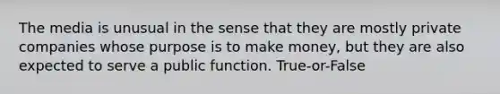 The media is unusual in the sense that they are mostly private companies whose purpose is to make money, but they are also expected to serve a public function. True-or-False