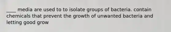 ____ media are used to to isolate groups of bacteria. contain chemicals that prevent the growth of unwanted bacteria and letting good grow