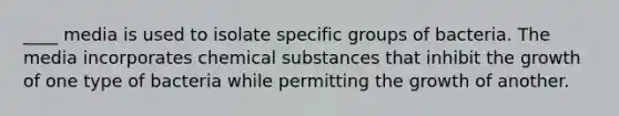 ____ media is used to isolate specific groups of bacteria. The media incorporates chemical substances that inhibit the growth of one type of bacteria while permitting the growth of another.