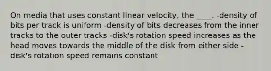 On media that uses constant linear velocity, the ____. -density of bits per track is uniform -density of bits decreases from the inner tracks to the outer tracks -disk's rotation speed increases as the head moves towards the middle of the disk from either side -disk's rotation speed remains constant