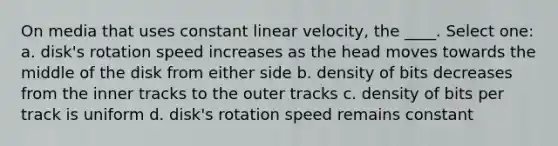 On media that uses constant linear velocity, the ____. Select one: a. disk's rotation speed increases as the head moves towards the middle of the disk from either side b. density of bits decreases from the inner tracks to the outer tracks c. density of bits per track is uniform d. disk's rotation speed remains constant