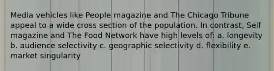 Media vehicles like People magazine and The Chicago Tribune appeal to a wide cross section of the population. In contrast, Self magazine and The Food Network have high levels of: a. longevity b. audience selectivity c. geographic selectivity d. flexibility e. market singularity