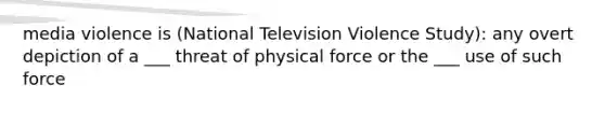 media violence is (National Television Violence Study): any overt depiction of a ___ threat of physical force or the ___ use of such force