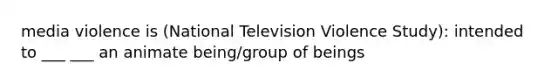 media violence is (National Television Violence Study): intended to ___ ___ an animate being/group of beings