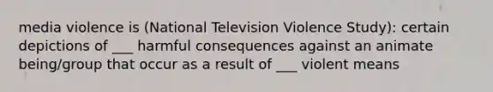 media violence is (National Television Violence Study): certain depictions of ___ harmful consequences against an animate being/group that occur as a result of ___ violent means