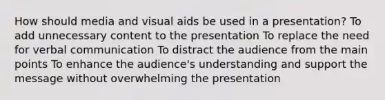 How should media and visual aids be used in a presentation? To add unnecessary content to the presentation To replace the need for verbal communication To distract the audience from the main points To enhance the audience's understanding and support the message without overwhelming the presentation