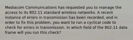 Mediacom Communications has requested you to manage the access to its 802.11 standard wireless networks. A recent instance of errors in transmission has been recorded, and in order to fix this problem, you want to run a cyclical code to check for errors in transmission. In which field of the 802.11 data frame will you run this check?