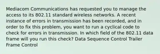 Mediacom Communications has requested you to manage the access to its 802.11 standard wireless networks. A recent instance of errors in transmission has been recorded, and in order to fix this problem, you want to run a cyclical code to check for errors in transmission. In which field of the 802.11 data frame will you run this check? Data Sequence Control Trailer Frame Control