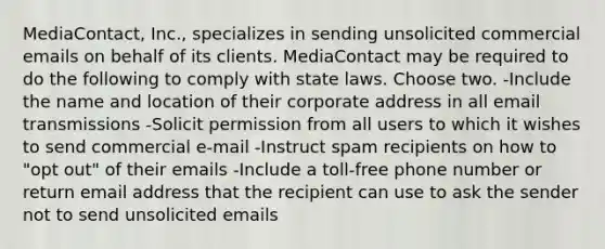 MediaContact, Inc., specializes in sending unsolicited commercial emails on behalf of its clients. MediaContact may be required to do the following to comply with state laws. Choose two. -Include the name and location of their corporate address in all email transmissions -Solicit permission from all users to which it wishes to send commercial e-mail -Instruct spam recipients on how to "opt out" of their emails -Include a toll-free phone number or return email address that the recipient can use to ask the sender not to send unsolicited emails