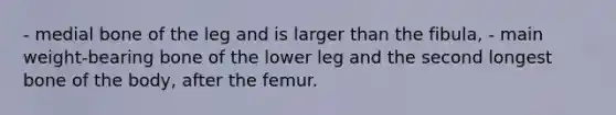 - medial bone of the leg and is larger than the fibula, - main weight-bearing bone of the lower leg and the second longest bone of the body, after the femur.