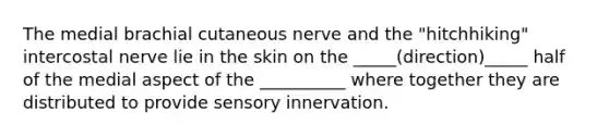 The medial brachial cutaneous nerve and the "hitchhiking" intercostal nerve lie in the skin on the _____(direction)_____ half of the medial aspect of the __________ where together they are distributed to provide sensory innervation.