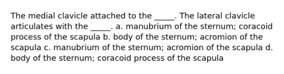 The medial clavicle attached to the _____. The lateral clavicle articulates with the _____. a. manubrium of the sternum; coracoid process of the scapula b. body of the sternum; acromion of the scapula c. manubrium of the sternum; acromion of the scapula d. body of the sternum; coracoid process of the scapula