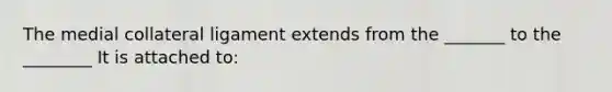 The medial collateral ligament extends from the _______ to the ________ It is attached to: