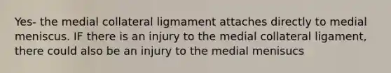 Yes- the medial collateral ligmament attaches directly to medial meniscus. IF there is an injury to the medial collateral ligament, there could also be an injury to the medial menisucs