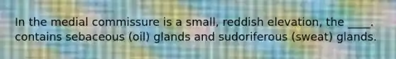 In the medial commissure is a small, reddish elevation, the ____. contains sebaceous (oil) glands and sudoriferous (sweat) glands.
