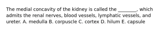 The medial concavity of the kidney is called the ________, which admits the renal nerves, blood vessels, lymphatic vessels, and ureter. A. medulla B. corpuscle C. cortex D. hilum E. capsule