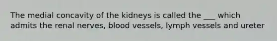 The medial concavity of the kidneys is called the ___ which admits the renal nerves, blood vessels, lymph vessels and ureter