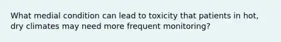 What medial condition can lead to toxicity that patients in hot, dry climates may need more frequent monitoring?