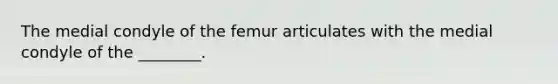 The medial condyle of the femur articulates with the medial condyle of the ________.