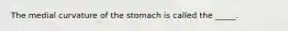 The medial curvature of the stomach is called the _____.