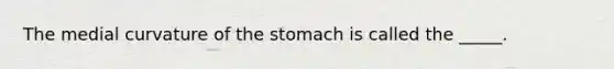 The medial curvature of the stomach is called the _____.