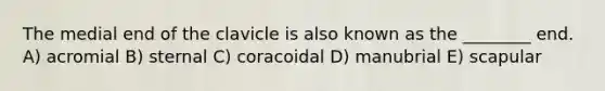 The medial end of the clavicle is also known as the ________ end. A) acromial B) sternal C) coracoidal D) manubrial E) scapular