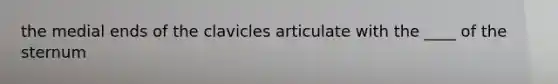 the medial ends of the clavicles articulate with the ____ of the sternum