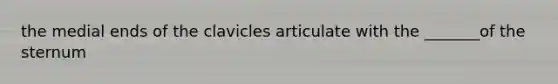 the medial ends of the clavicles articulate with the _______of the sternum