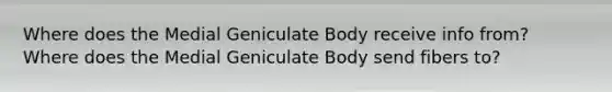 Where does the Medial Geniculate Body receive info from? Where does the Medial Geniculate Body send fibers to?