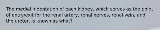 The medial indentation of each kidney, which serves as the point of entry/exit for the renal artery, renal nerves, renal vein, and the ureter, is known as what?