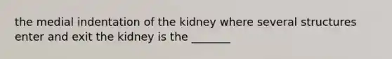 the medial indentation of the kidney where several structures enter and exit the kidney is the _______