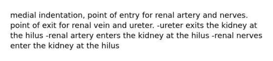 medial indentation, point of entry for renal artery and nerves. point of exit for renal vein and ureter. -ureter exits the kidney at the hilus -renal artery enters the kidney at the hilus -renal nerves enter the kidney at the hilus