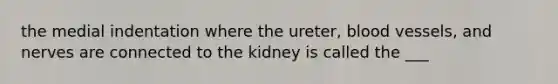 the medial indentation where the ureter, blood vessels, and nerves are connected to the kidney is called the ___