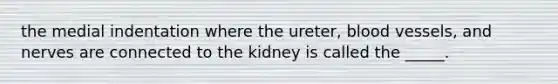 the medial indentation where the ureter, blood vessels, and nerves are connected to the kidney is called the _____.