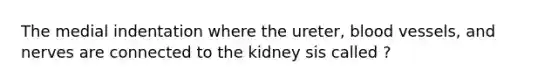 The medial indentation where the ureter, blood vessels, and nerves are connected to the kidney sis called ?